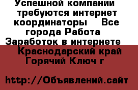 Успешной компании, требуются интернет координаторы! - Все города Работа » Заработок в интернете   . Краснодарский край,Горячий Ключ г.